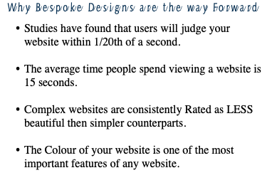 Why Bespoke Designs are the way Forward Studies have found that users will judge your website within 1/20th of a second. The average time people spend viewing a website is 15 seconds. Complex websites are consistently Rated as LESS beautiful then simpler counterparts. The Colour of your website is one of the most important features of any website.